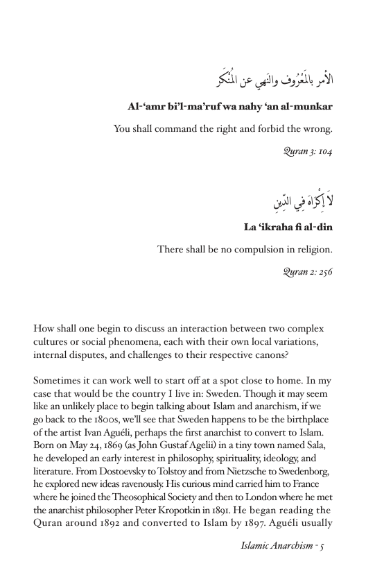 e oy o A Al-amr bi’l-ma’ruf wa nahy ‘an al-munkar You shall command the right and forbid the wrong,  Quran3: 104  o BasTY La ‘ikraha fi al-din There shall be no compulsion in religion.  Quran 2: 256  How shall one begin to discuss an interaction between two complex cultures or social phenomena, each with their own local variations, internal disputes, and challenges to their respective canons?  Sometimes it can work well to start off at a spot close to home. In my case that would be the country 1 live in: Sweden. Though it may seem like an unlikely place to begin talking about Islam and anarchism, if we goback to the 1800s, we’ll see that Sweden happens to be the birthplace of the artist Ivan Aguéli, perhaps the first anarchist to convert to Islam. Born on May 24, 1869 (as John Gustaf Ageli) in a tiny town named Sala, he developed an early interest in philosophy spirituality; ideology, and literature. From Dostoevsky to Tolstoy and from Nietzsche to Swedenborg, he explored new ideas ravenously His curious mind carried him to France ‘where he joined the Theosophical Society and then to London where he met. the anarchist philosopher Peter Kropotkin in 189r. He began reading the Quran around 1892 and converted to Islam by 1897. Aguéli usually  Islamic Anarchism - 5 